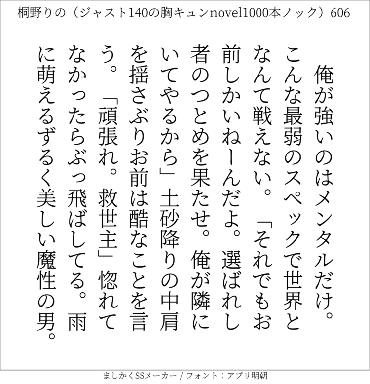 俺が強いのはメンタルだけ。こんな最弱のスペックで世界となんて戦えない。「それでもお前しかいねーんだよ。選ばれし者のつとめを果たせ。俺が隣にいてやるから｣土砂降りの中肩を揺さぶりお前は酷なことを言う。「頑張れ。救世主」惚れてなかったらぶっ飛ばしてる。雨に萌えるずるく美しい魔性の男。#140字SS #140字小説 #短編小説 #ショートショート #超ショートショート #恋愛 #胸キュンnovel1000本ノック #あの恋 #日記 #小説 #ジャスト140字 #twnovel #140字小説