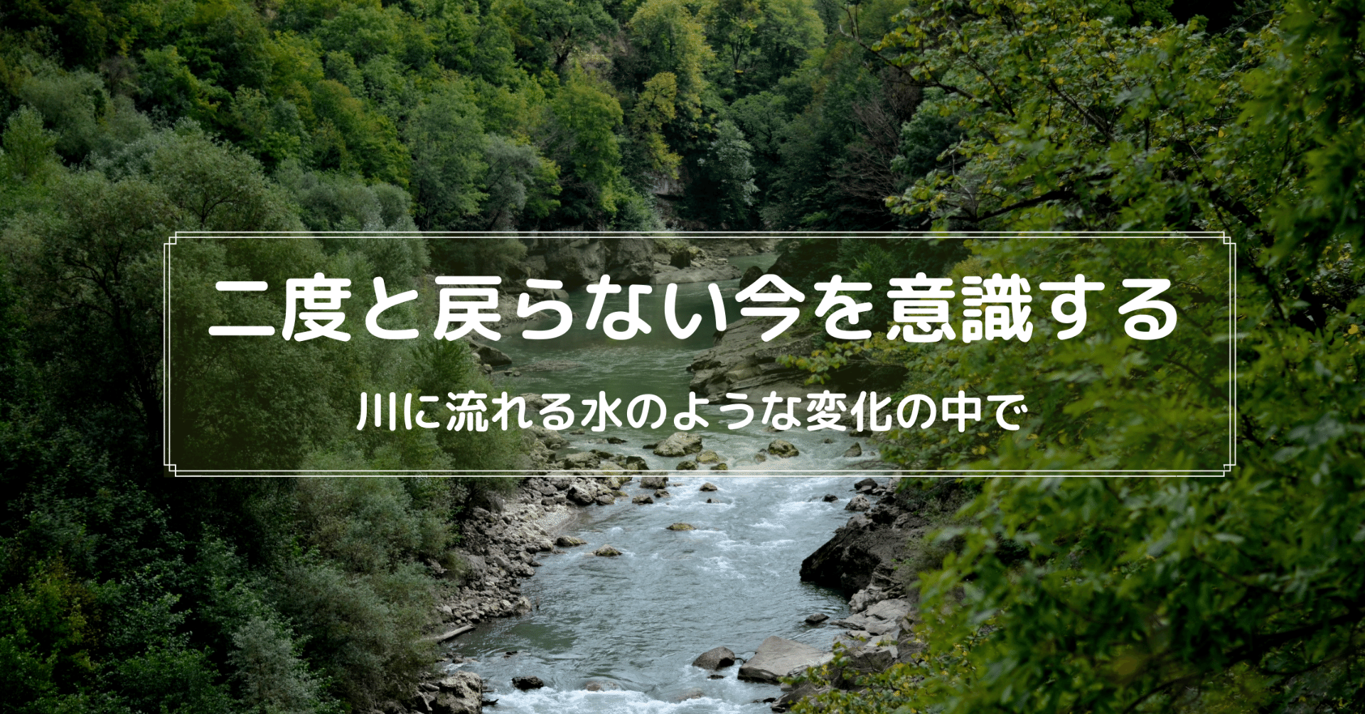 二度と戻らない今を意識する 川に流れる水のような変化の中で 髙岸 亮介 Ryosuke Takagishi Note