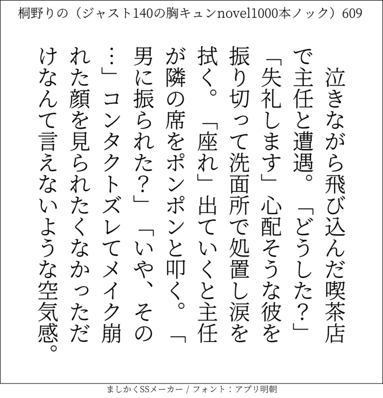 泣きながら飛び込んだ喫茶店で主任と遭遇。「どうした？」「失礼します」心配そうな彼を振り切って洗面所で処置し涙を拭く。「座れ」出ていくと主任が隣の席をポンポンと叩く。「男に振られた？」「いや、その…」コンタクトズレてメイク崩れた顔を見られたくなかっただけなんて言えないような空気感。#140字SS #140字小説 #短編小説 #ショートショート #超ショートショート #恋愛 #胸キュンnovel1000本ノック #あの恋 #日記 #小説 #ジャスト140字 #twnovel #140字小説