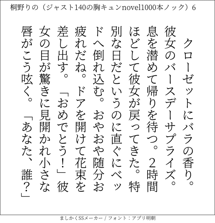 クローゼットにバラの香り。彼女のバースデーサプライズ。息を潜めて帰りを待つ。2時間ほどして彼女が戻ってきた。特別な日だというのに直ぐにベッドへ倒れ込む。おやおや随分お疲れだね。ドアを開けて花束を差し出す。「おめでとう！」彼女の目が驚きに見開かれ小さな唇がこう呟く。「あなた、誰？」#140字SS #140字小説 #短編小説 #ショートショート #超ショートショート #恋愛 #胸キュンnovel1000本ノック #あの恋 #日記 #小説 #ジャスト140字 #twnovel #140字小説