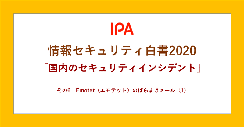 情報セキュリティ白書 ダントツ人気コンテンツの「国内のセキュリティインシデント」
その6　Emotet（エモテット）のばらまき型メール ①