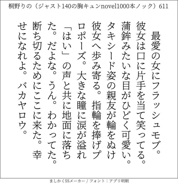 最愛の女にフラッシュモブ。彼女は口に片手を当て笑ってる。蒲鉾みたいな目がひどく可愛い。タキシード姿の親友が輪をぬけ彼女へ歩み寄る。指輪を捧げプロポーズ。大きな瞳に涙が溢れ「はい」の声と共に地面に落ちた。だよな。うん。わかってた。断ち切るためにここに来た。幸せになれよ。バカヤロウ。#140字SS #140字小説 #短編小説 #ショートショート #超ショートショート #恋愛 #胸キュンnovel1000本ノック #あの恋 #日記 #小説 #ジャスト140字 #twnovel #140字小説