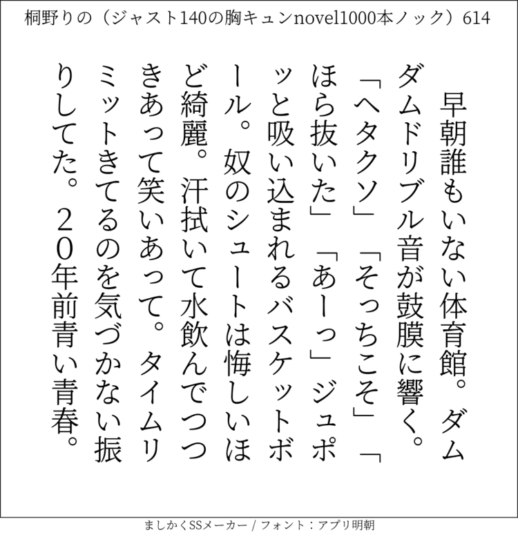 早朝誰もいない体育館。ダムダムドリブル音が鼓膜に響く。「ヘタクソ」「そっちこそ！」「ほら抜いた」「あーっ」ジュポッと吸い込まれるバスケットボール。奴のシュートは悔しいほど綺麗。汗拭いて水飲んでつつきあって笑いあって。タイムリミットきてるのを気づかない振りしてた。20年前の青い青春。#140字SS #140字小説 #短編小説 #ショートショート #超ショートショート #恋愛 #胸キュンnovel1000本ノック #あの恋 #日記 #小説 #ジャスト140字 #twnovel #140字小説