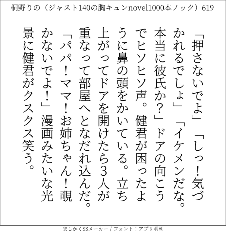 「押さないでよ」「しっ！気づかれるでしょ」「イケメンだな。本当に彼氏か？」ドアの向こうでヒソヒソ声。健君が困ったように鼻の頭をかいている。立ち上がってドアを開けたら3人が重なって部屋へとなだれ込んだ。「パパ！ママ！お姉ちゃん！覗かないでよ！」漫画みたいな光景に健君がクスクス笑う。#140字SS #140字小説 #短編小説 #ショートショート #超ショートショート #恋愛 #胸キュンnovel1000本ノック #あの恋 #日記 #小説 #ジャスト140字 #twnovel #140字小説