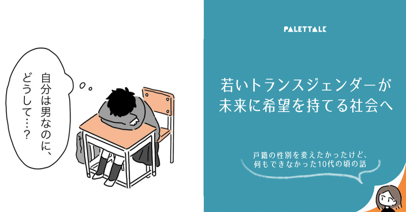 若いトランスジェンダーが未来に希望を持てる社会へ 戸籍の性別を変えたかったけど 何もできなかった10代の頃の話 漫画でわかるlgbtq パレットーク Note 若いトランスジェンダーが未来に希望を持てる社会へ 戸籍の性別を変えたかったけど 何もできなかった10代の頃の話 漫画でわかるlgbtq パレットーク Note