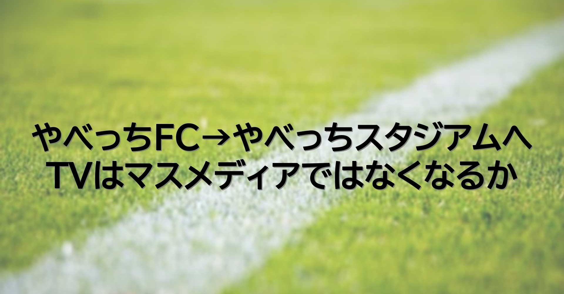 やべっちfc やべっちスタジアムへ Tvはマスメディアではなくなるか けいえす Note