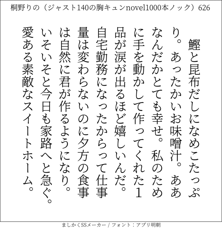 鰹と昆布だしになめこたっぷり。あったかいお味噌汁。ああなんだかとても幸せ。私のために手を動かして作ってくれた1品が涙が出るほど嬉しいんだ。自宅勤務になったからって仕事量は変わらないのに夕方の食事は自然に君が作るようになり。いそいそと今日も家路へと急ぐ。愛ある素敵なスイートホーム。#140字SS #140字小説 #短編小説 #ショートショート #超ショートショート #恋愛 #胸キュンnovel1000本ノック #あの恋 #日記 #小説 #ジャスト140字 #twnovel #140字小説