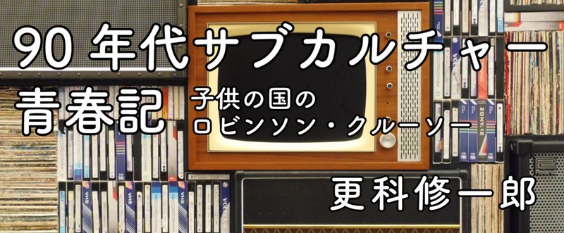 更科修一郎　90年代サブカルチャー青春記〜子供の国のロビンソン・クルーソー　第4回　秋葉原・その3