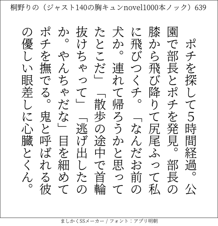 ポチを探して5時間経過。公園で部長とポチを発見。部長の膝から飛び降りて尻尾ふって私に飛びつくチ。「なんだお前の犬か。連れて帰ろうかと思ってたとこだ」「散歩の途中で首輪抜けちゃって」「逃げ出したのか。やんちゃだな」目を細めてポチを撫でる。鬼と呼ばれる彼の優しい眼差しに心臓とくん。#140字SS #140字小説 #短編小説 #ショートショート #超ショートショート #恋愛 #胸キュンnovel1000本ノック #あの恋 #日記 #小説 #ジャスト140字 #twnovel #140字小説