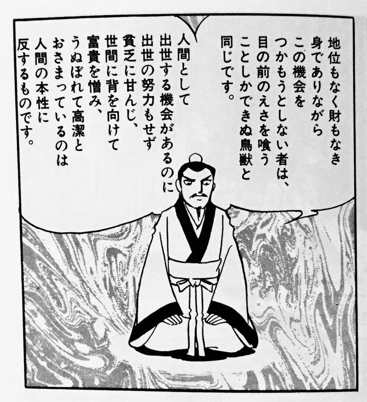 「地位もなく財もなき身でありながら機会をつかもうとしない者は、目の前のえさを喰うことしかできぬ鳥獣と同じです。人間として出世する機会があるのに出世の努力もせず貧乏に甘んじ、世間に背を向けて富貴を憎み、うぬぼれて高潔とおさまっているのは人間の本性に反するものです。」李斯 (りし) / 横山光輝『史記 (5) 』(小学館文庫) http://amzn.to/1KQ2AAx p.121