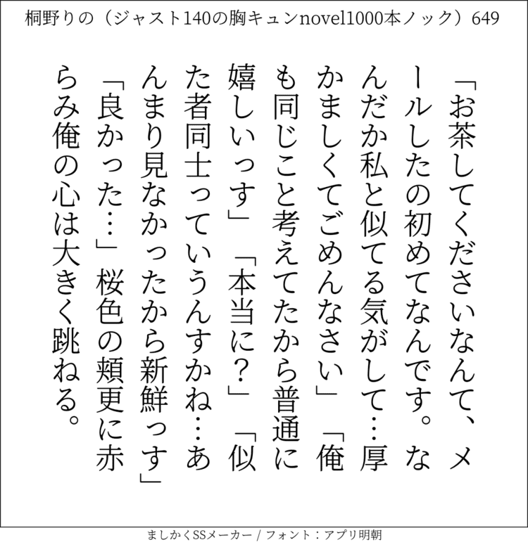 「お茶してくださいなんて、メールしたの初めてなんです。なんだか私と似てる気がして…厚かましくてごめんなさい」「俺も同じこと考えてたから普通に嬉しいっす」「本当に？」「似た者同士っていうんすかね…あんまり見なかったから新鮮っす」「良かった…」桜色の頬更に赤らみ俺の心は大きく跳ねる。#140字SS #140字小説 #短編小説 #ショートショート #超ショートショート #恋愛 #胸キュンnovel1000本ノック #あの恋 #日記 #小説 #ジャスト140字 #twnovel #140字小説