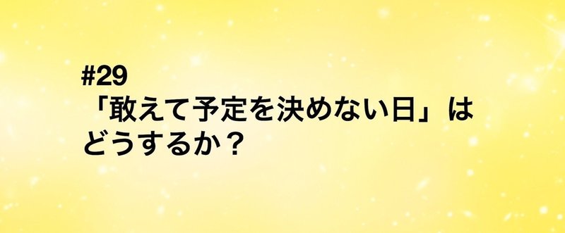 #29 「敢えて予定を決めない日」はどうするか？