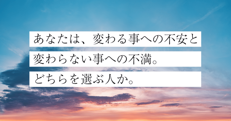 あなたは、変わる事への不安と、変わらない事への不満。
どちらを選ぶ人か