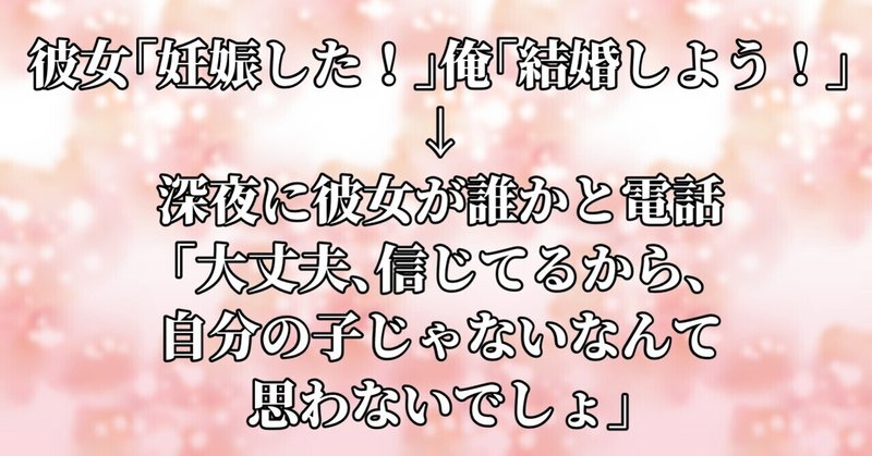 彼女「妊娠した！」俺「結婚しよう！」→深夜に彼女が誰かと電話「大丈夫、信じてるから、自分の子じゃないなんて思わないでしょ」