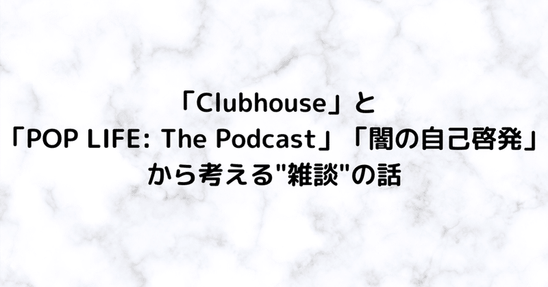 【2021/1の記憶②】「Clubhouse」と「POP LIFE: The Podcast」「闇の自己啓発」から考える"雑談"の話