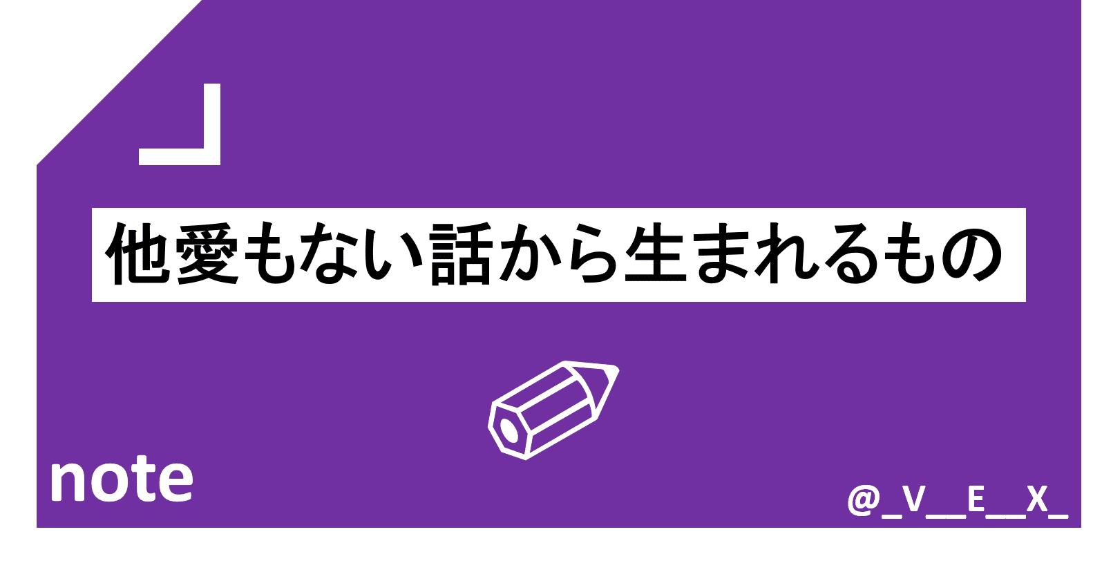他愛もない話から生まれるもの Vex Note 他愛もない話から生まれるもの Vex Note