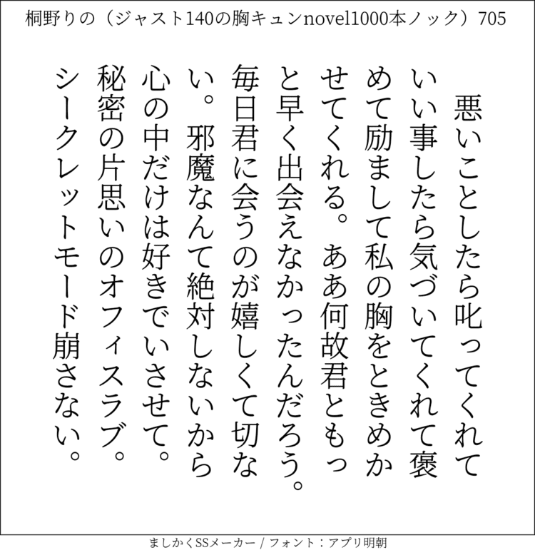 悪いことしたら叱ってくれていい事したら気づいてくれて褒めて励まして私の胸をときめかせてくれる。ああ何故君ともっと早く出会えなかったんだろう。毎日君に会うのが嬉しくて切ない。邪魔なんて絶対しないから心の中だけは好きでいさせて。秘密の片思いのオフィスラブ。シークレットモード崩さない。#140字SS #140字小説 #短編小説 #ショートショート #超ショートショート #恋愛 #胸キュンnovel1000本ノック #あの恋 #日記 #小説 #ジャスト140字 #twnovel #140字小説