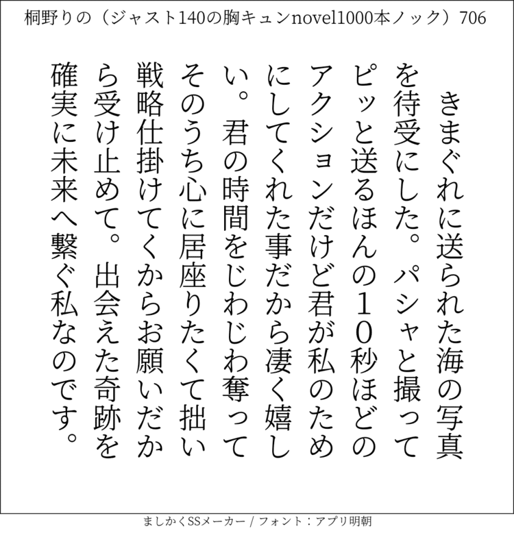 きまぐれに送られた海の写真を待受にした。パシャと撮ってピッと送るほんの10秒ほどのアクションだけど君が私のためにしてくれた事だから凄く嬉しい。君の時間をじわじわ奪ってそのうち心に居座りたくて。拙い戦略仕掛けていくからお願いだから受け止めて。出会えた奇跡を確実に未来へ繋ぐ私なのです。#140字SS #140字小説 #短編小説 #ショートショート #超ショートショート #恋愛 #胸キュンnovel1000本ノック #あの恋 #日記 #小説 #ジャスト140字 #twnovel #140字小説