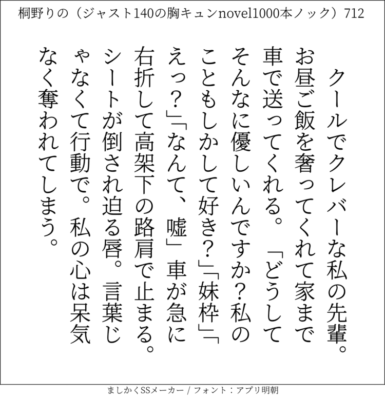 クールでクレバーな私の先輩。お昼ご飯を奢ってくれて家まで車で送ってくれる。「どうしてそんなに優しいんですか？私のこともしかして好き？」「妹枠」「えっ？」「なんて、嘘」車が急に右折して高架下の路肩で止まる。シートが倒され迫る唇。言葉じゃなくて行動で。私の心は呆気なく奪われてしまう。#140字SS #140字小説 #短編小説 #ショートショート #超ショートショート #恋愛 #胸キュンnovel1000本ノック #あの恋 #日記 #小説 #ジャスト140字 #twnovel #140字小説