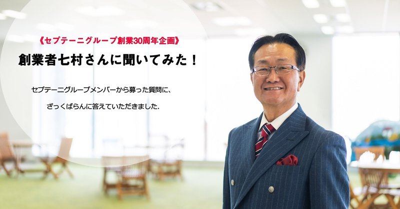 セプテーニグループ創業30周年企画 創業者七村さんに聞いてみた セプテーニグループメンバーから募った質問にざっくばらんに答えていただきました Septeni Group Note セプテーニグループ創業30周年企画 創業者七村さんに聞いてみた セプテーニグループメンバーから募った質問にざっくばらんに答えていただきました Septeni Group Note