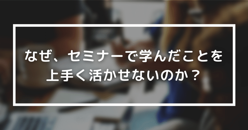 なぜ、セミナーで学んだことを上手く活かせないのか？