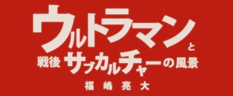 福嶋亮大『ウルトラマンと戦後サブカルチャーの風景』第四章　風景と怪獣　１　虚構的ドキュメンタリーの系譜（２）【毎月配信】