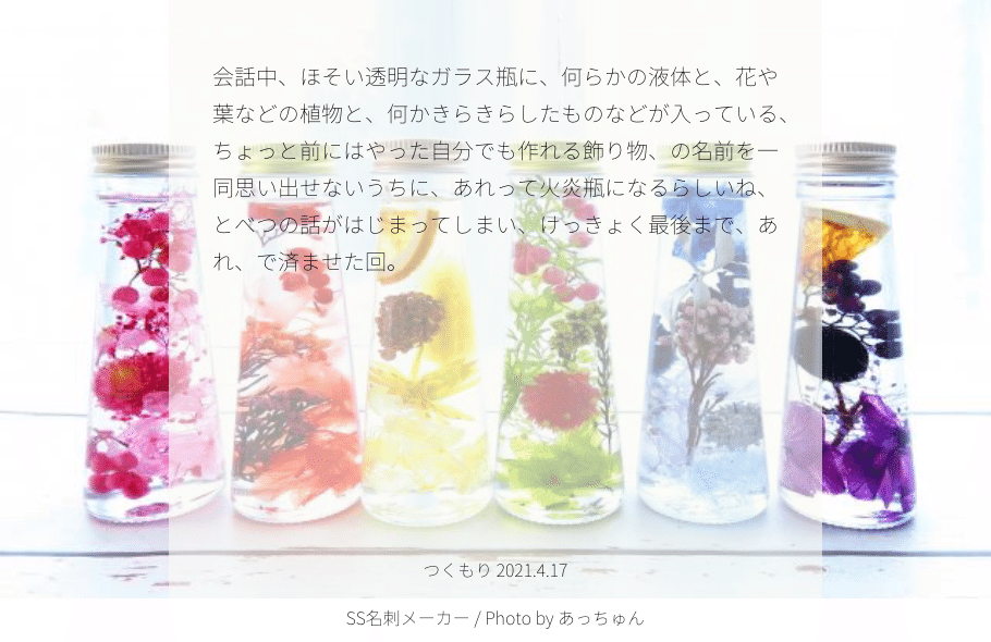 会話中 ほそい透明なガラス瓶に 何らかの液体と 花や葉などの植物と 何かきらきらしたものなどが入って いる ちょっと前にはやった自分でも作れる飾り物 の名前を一同思い出せないうちに あれって火炎瓶になるら つくもり Note