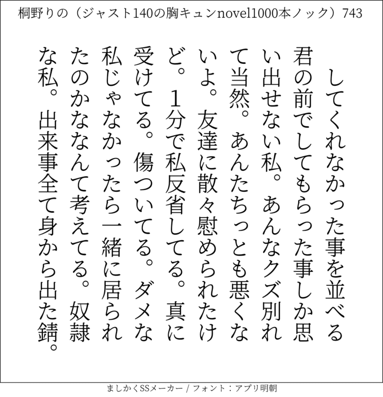 してくれなかった事を並べる君の前でしてもらった事しか思い出せない私。あんなクズ別れて当然。あんたちっとも悪くないよ。友達に散々慰められたけど。1分で私反省してる。真に受けてる。傷ついてる。ダメな私じゃなかったら一緒に居られたのかななんて考えてる。奴隷な私。出来事全て身から出た錆。#140字SS #140字小説 #短編小説 #ショートショート #超ショートショート #恋愛 #胸キュンnovel1000本ノック #あの恋 #日記 #小説 #ジャスト140字 #twnovel #140字小説