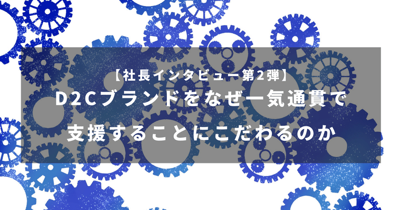 【社長インタビュー第2弾】D2Cブランドをなぜ一気通貫で支援することにこだわるのか