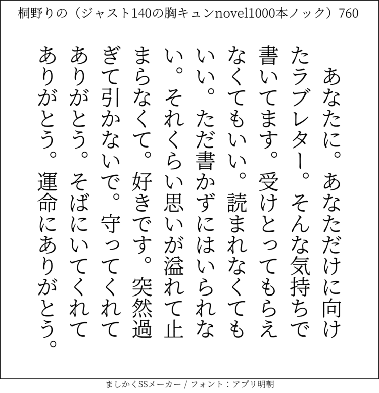 あなたに。あなただけに向けたラブレター。そんな気持ちで書いてます。受けとってもらえなくてもいい。読まれなくてもいい。ただ書かずにはいられない。それくらい思いが溢れて止まらなくて。好きです。突然過ぎて引かないで。守ってくれてありがとう。そばにいてくれてありがとう。運命にありがとう。#140字SS #140字小説 #短編小説 #ショートショート #超ショートショート #恋愛 #胸キュンnovel1000本ノック #あの恋 #日記 #小説 #ジャスト140字 #twnovel #140字小説