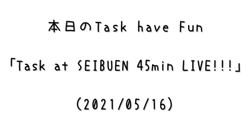 本日のTask have Fun「Task at SEIBUEN 45min LIVE!!!」(2021/05/16)