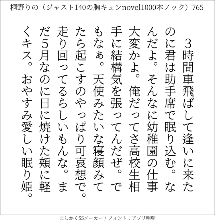 3時間車飛ばして逢いに来たのに君は助手席で眠り込む。なんだよ。そんなに幼稚園の仕事大変かよ。俺だってさ高校生相手に結構気を張ってんだぜ。でもなぁ。天使みたいな寝顔みてたら起こすのやっぱり可哀想で。走り回ってるらしいもんな。まだ5月なのに日に焼けた頬に軽くキス。おやすみ愛しい眠り姫。#140字SS #140字小説 #短編小説 #ショートショート #超ショートショート #恋愛 #胸キュンnovel1000本ノック #あの恋 #日記 #小説 #ジャスト140字 #twnovel #140字小説