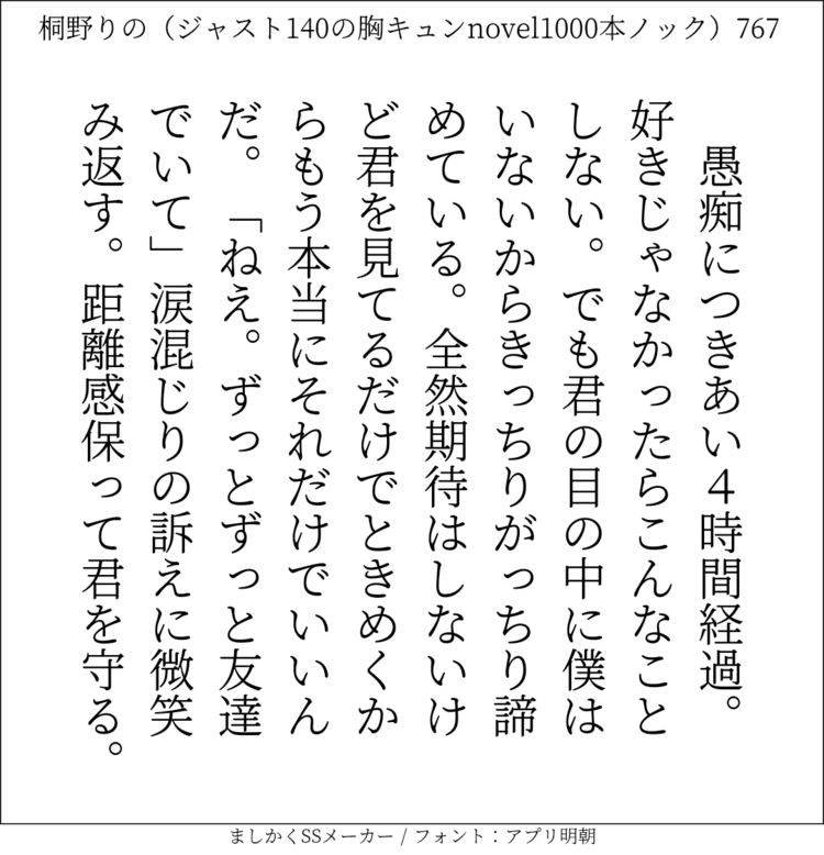 愚痴につきあい4時間経過。好きじゃなかったらこんなことしない。でも君の目の中に僕はいないからきっちりがっちり諦めている。全然期待はしないけど君を見てるだけでときめくからもう本当にそれだけでいいんだ。「ねえ。ずっとずっと友達でいて」涙混じりの訴えに微笑み返す。距離感保って君を守る。#140字SS #140字小説 #短編小説 #ショートショート #超ショートショート #恋愛 #胸キュンnovel1000本ノック #あの恋 #日記 #小説 #ジャスト140字 #twnovel #140字小説