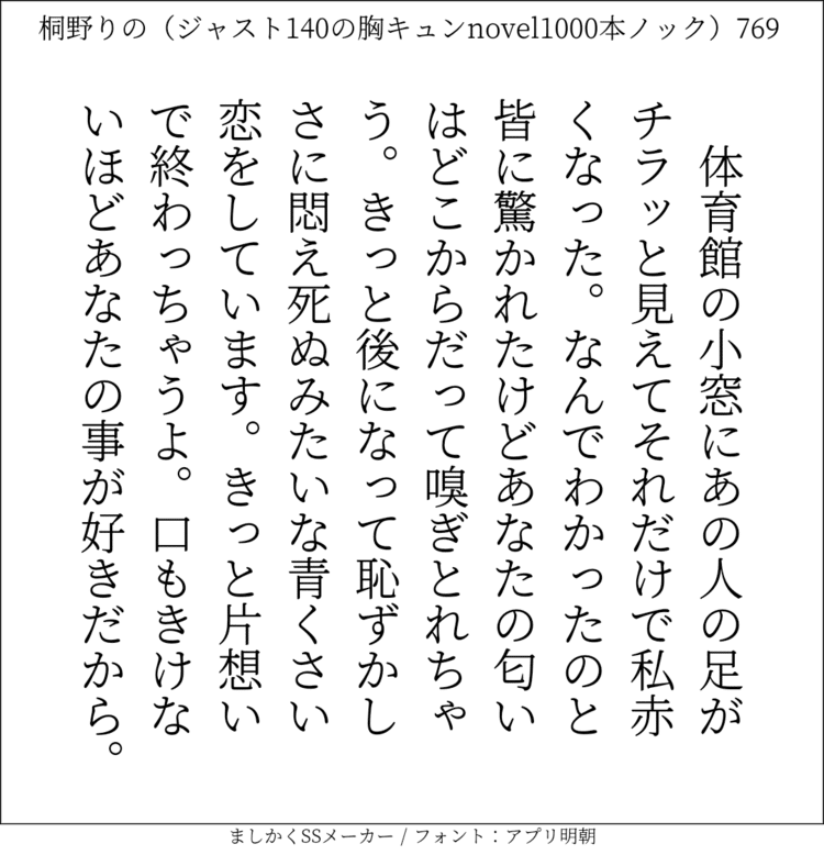 体育館の小窓にあの人の足がチラッと見えてそれだけで私赤くなった。なんでわかったのと皆に驚かれたけどあなたの匂いはどこからだって嗅ぎとれちゃう。きっと後になって恥ずかしさに悶え死ぬみたいな青くさい恋をしています。きっと片想いで終わっちゃうよ。口もきけないほどあなたの事が好きだから。#140字SS #140字小説 #短編小説 #ショートショート #超ショートショート #恋愛 #胸キュンnovel1000本ノック #Twitter小説  #twnovel