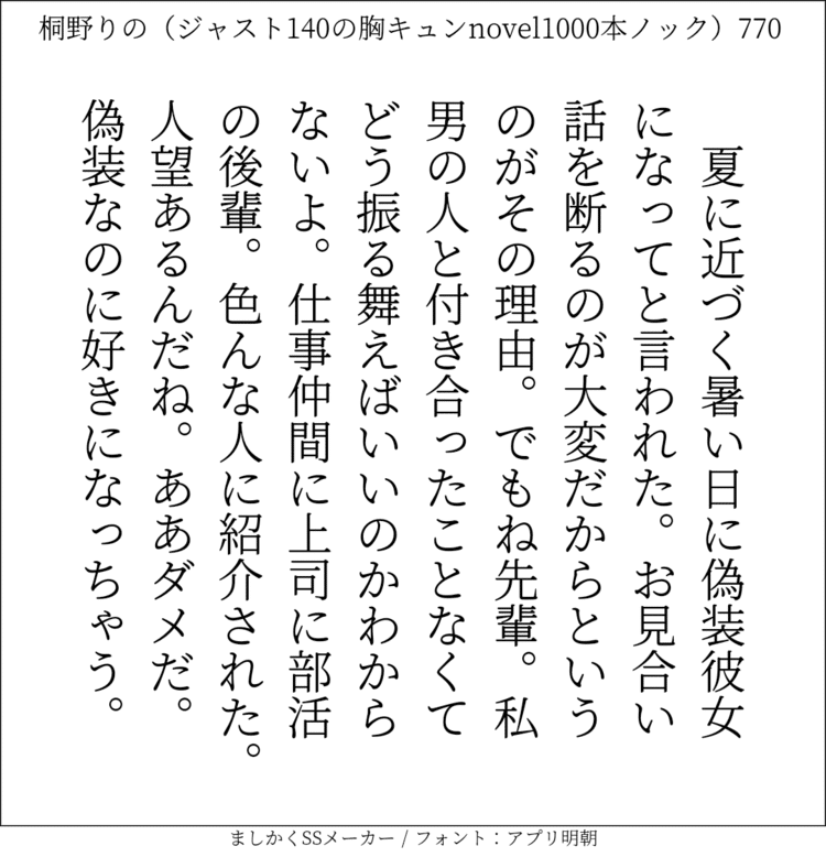 夏に近づく暑い日に偽装彼女になってと言われた。お見合い話を断るのが大変だからというのがその理由。でもね先輩。私男の人と付き合ったことなくてどう振る舞えばいいのかわからないよ。仕事仲間に上司に部活の後輩。色んな人に紹介された。人望あるんだね。ああダメだ。偽装なのに好きになっちゃう。#140字SS #140字小説 #短編小説 #ショートショート #超ショートショート #恋愛 #胸キュンnovel1000本ノック #Twitter小説  #twnovel