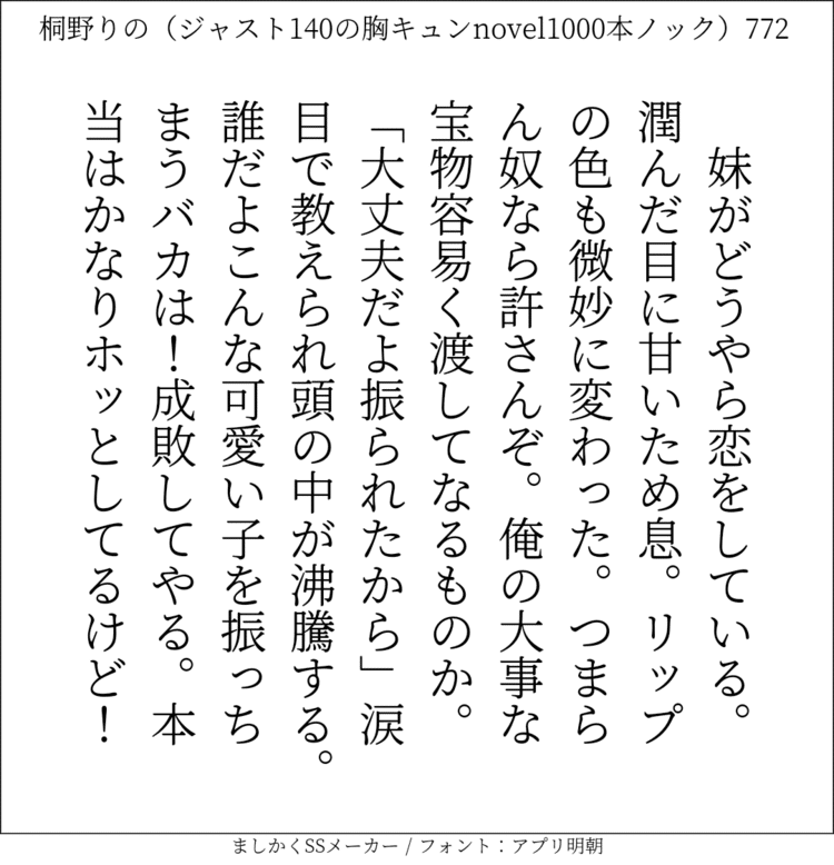 妹がどうやら恋をしている。潤んだ目に甘いため息。リップの色も微妙に変わった。つまらん奴なら許さんぞ。俺の大事な宝物容易く渡してなるものか。「大丈夫だよ振られたから」涙目で教えられ頭の中が沸騰する。誰だよこんな可愛い子を振っちまうバカは！成敗してやる。本当はかなりホッとしてるけど！#140字SS #140字小説 #短編小説 #ショートショート #超ショートショート #恋愛 #胸キュンnovel1000本ノック #Twitter小説  #twnovel