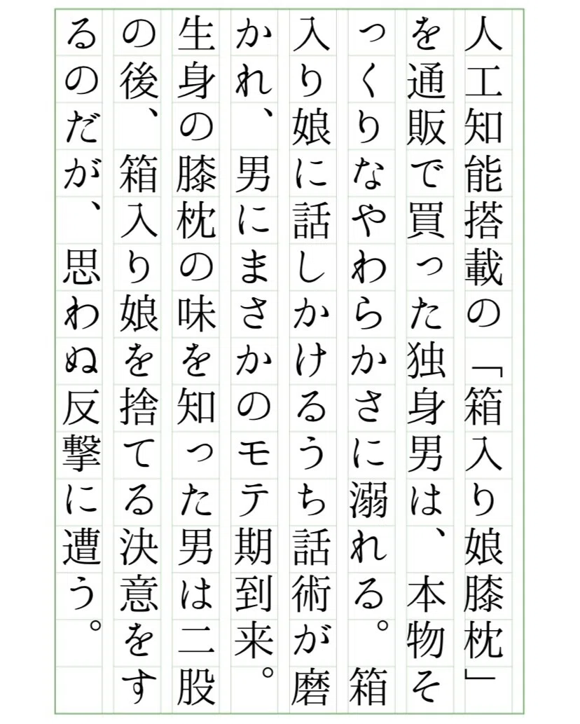 人工知能搭載の「箱入り娘膝枕」を通販で買った独身男は、本物そっくりなやわらかさに溺れる。箱入り娘に話しかけるうち話術が磨かれ、男にまさかのモテ期到来。生身の膝枕の味を知った男は二股の後、箱入り娘を捨てる決意をするのだが、思わぬ反撃に遭う。