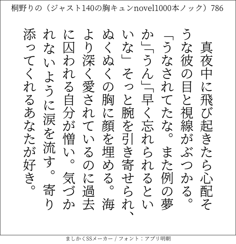 真夜中に飛び起きたら心配そうな彼の目と視線がぶつかる。「うなされてたな。また例の夢か」「うん」「早く忘れられるといいな」そっと腕を引き寄せられ、ぬくぬくの胸に顔を埋める。海より深く愛されているのに過去に囚われる自分が憎い。気づかれないように涙を流す。寄り添ってくれるあなたが好き。#140字SS #140字小説 #短編小説 #ショートショート #超ショートショート #恋愛 #胸キュンnovel1000本ノック #Twitter小説  #twnovel