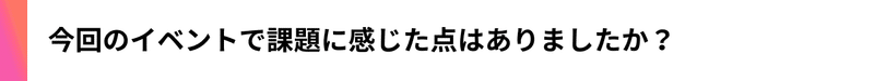 今回のイベントで課題に感じた点はありましたか？