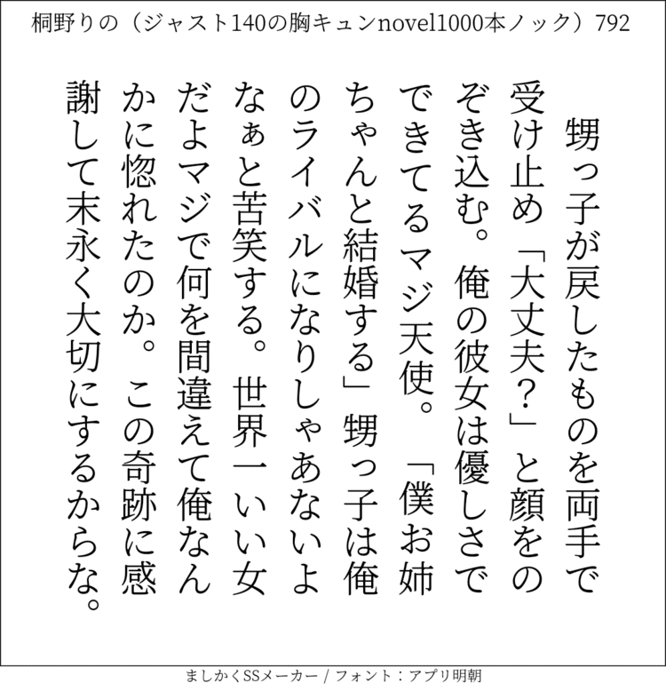 甥っ子が戻したものを両手で受け止め「大丈夫？」と顔をのぞき込む。俺の彼女は優しさでできてるマジ天使。「僕お姉ちゃんと結婚する」甥っ子は俺のライバルになりしゃあないよなぁと苦笑する。世界一いい女だよマジで。何を間違えて俺なんかに惚れたのか。この奇跡に感謝して末永く大切にするからな。#140字SS #140字小説 #短編小説 #ショートショート #超ショートショート #恋愛 #胸キュンnovel1000本ノック #Twitter小説  #twnovel