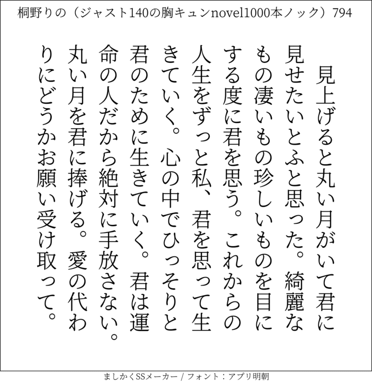 見上げると丸い月がいて君に見せたいとふと思った。綺麗なもの凄いもの珍しいものを目にする度に君を思う。これからの人生をずっと私、君を思って生きていく。心の中でひっそりと君のために生きていく。君は運命の人だから絶対に手放さない。丸い月を君に捧げる。愛の代わりにどうかお願い受け取って。#140字SS #140字小説 #短編小説 #ショートショート #超ショートショート #恋愛 #胸キュンnovel1000本ノック #Twitter小説  #twnovel