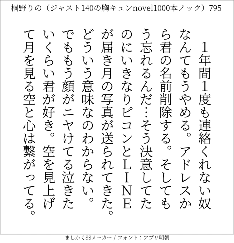 1年間1度も連絡くれない奴なんてもうやめる。アドレスから君の名前削除する。そしてもう忘れるんだ…そう決意してたのにいきなりピコンとLINEが届き月の写真が送られてきた。どういう意味なのわからない。でももう顔がニヤけてる。泣きたいくらい君が好き。空を見上げて月を見る。空と心は繋がってる。#140字SS #140字小説 #短編小説 #ショートショート #超ショートショート #恋愛 #胸キュンnovel1000本ノック #Twitter小説  #twnovel