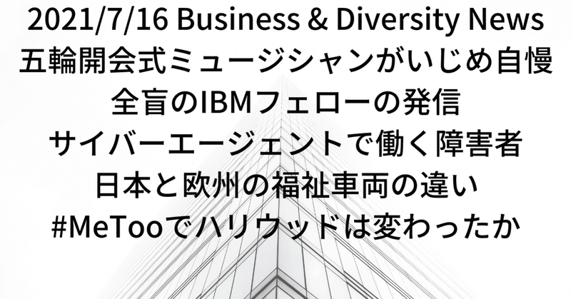 今日の注目(7/16)五輪開会式ミュージシャンがいじめ自慢、全盲のIBMフェローの発信、サイバーエージェントで働く障害者、日本と欧州の福祉車両の違い、#MeTooでハリウッドは変わったか
