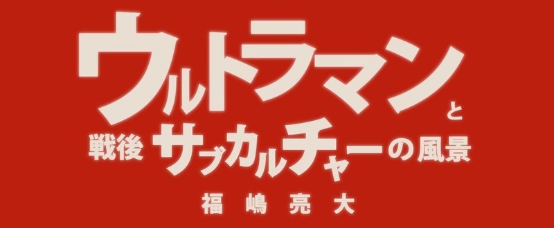 福嶋亮大『ウルトラマンと戦後サブカルチャーの風景』第六章　オタク・メディア・家族　２ 子供を育てる子供（１）【毎月配信】