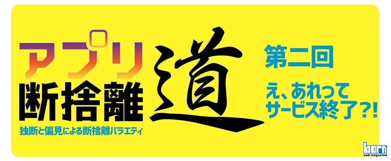 え、あれってサービス終了?!【アプリ断捨離道】第二回｜born ウェブ