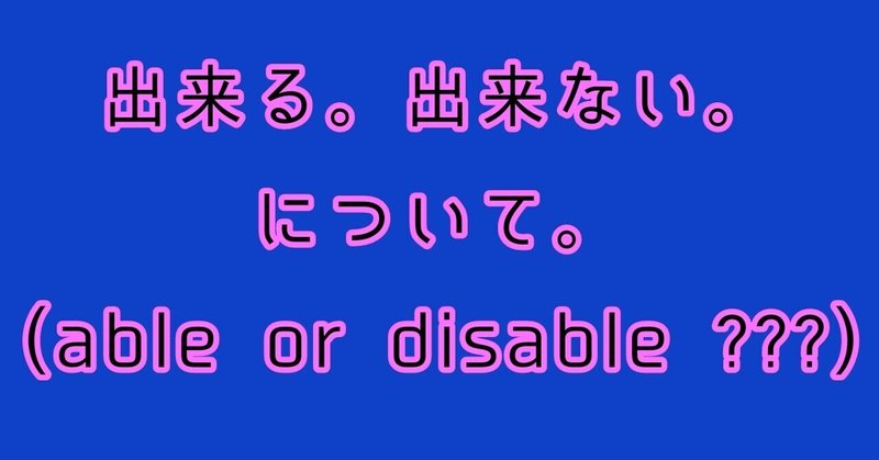 出来る。出来ない。について。(able or disable ???)