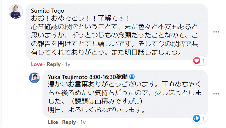 Workplaceでのジャーマネとのやりとり。「Sumito Togo おお！おめでとう！！了解です！ 心音確認の段階ということで、まだ色々と不安もあると思いますが、ずっとつじもの念願だったことなので、この報告を聞けてとても嬉しいです。そして今の段階で共有してくれてありがとう。また明日話しましょう。」「Yuka Tsujimoto 温かいお言葉ありがとうございます。正直めちゃくちゃ後ろめたい気持ちだったので、少しほっとしました。（課題は山積みですが…） 明日、よろしくおねがいします。」