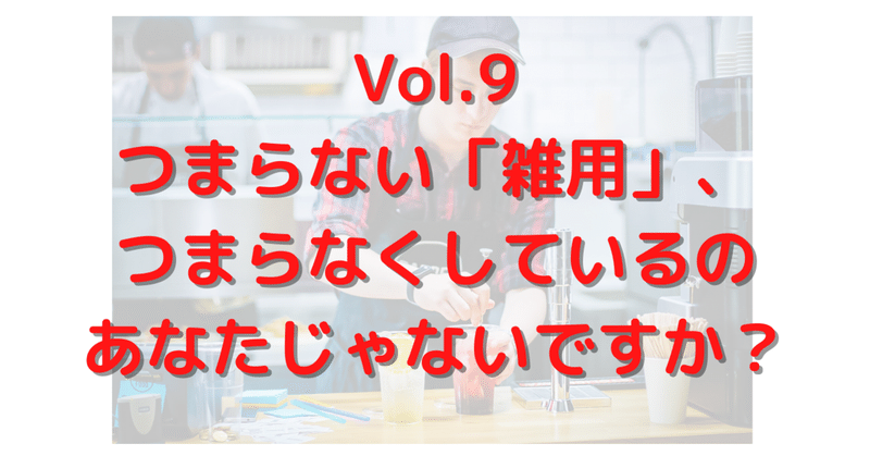 Vol.9 つまらない「雑用」、つまらなくしているのあなたじゃないですか？