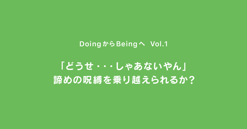 「どうせ…しゃあないやん」諦めの呪縛を乗り越えられるか？ ｜ DoingからBeingへ ｜ Vol.1