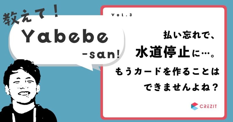 【教えて！Yabebe-san！vol.3】払い忘れで水道停止になりました。そんな私は、もうカードを作ることはできませんよね？